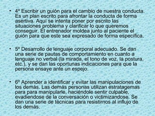 • 4º Escribir un guión para el cambio de nuestra conducta.
Es un plan escrito para afrontar la conducta de forma
asertiva. Aquí se intenta poner por escrito las
situaciones problema y clarificar lo que queremos
conseguir. El entrenador moldea junto al paciente el
guión para que este sea expresado de forma específica.
• 5º Desarrollo de lenguaje corporal adecuado. Se dan
una serie de pautas de comportamiento en cuanto a
lenguaje no verbal (la mirada, el tono de voz, la postura,
etc.), y se dan las oportunas indicaciones para que la
persona ensaye ante un espejo.
• 6º Aprender a identificar y evitar las manipulaciones de
los demás. Las demás personas utilizan estratagemas
para para manipularle, haciéndole sentir culpable,
evadiendose de la conversación o victimizandose. Se
dan una serie de técnicas para resistirnos al influjo de
los demás.
 