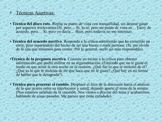 • Técnicas Asertivas:
▪ Técnica del disco roto. Repita su punto de vista con tranquilidad, sin dejarse ganar
por aspectos irrelevantes (Sí, pero… Sí, lo sé, pero mi punto de vista es… Estoy de
acuerdo, pero… Sí, pero yo decía… Bien, pero todavía no me interesa).
▪ Técnica del acuerdo asertivo. Responda a la crítica admitiendo que ha cometido un
error, pero separándolo del hecho de ser una buena o mala persona. (Sí, me olvidé
de la cita que teníamos para comer. Por lo general, suelo ser más responsable).
▪Técnica de la pregunta asertiva. Consiste en incitar a la crítica para obtener
información que podrá utilizar en su argumentación. (Entiendo que no te guste el
modo en que actué la otra noche en la reunión. ¿Qué fue lo que te molestó de él?
¿Qué es lo que te molesta de mí que hace que no te guste? ¿Qué hay en mi forma
de hablar que te desagrada?)
▪ Técnica para procesar el cambio. Desplace el foco de la discusión hacia el análisis
de lo que ocurre entre su interlocutor y usted, dejando aparte el tema de la misma.
(Nos estamos saliendo de la cuestión. Nos vamos a desviar del tema y acabaremos
hablando de cosas pasadas. Me parece que estás enfadado).
 