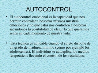 AUTOCONTROL
• El autocontrol emocional es la capacidad que nos
permite controlar a nosotros mismos nuestras
emociones y no que estas nos controlen a nosotros,
sacándonos la posibilidad de elegir lo que queremos
sentir en cada momento de nuestra vida.
• Esta técnica es aplicable cuando el sujeto dispone de
un grado de madurez mínimo (como por ejemplo los
adolescentes). El individuo se autoaplica los medios
terapéuticos llevando el control de los resultados.
 
