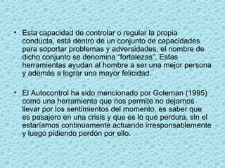 • Esta capacidad de controlar o regular la propia
conducta, está dentro de un conjunto de capacidades
para soportar problemas y adversidades, el nombre de
dicho conjunto se denomina “fortalezas”. Estas
herramientas ayudan al hombre a ser una mejor persona
y además a lograr una mayor felicidad.
• El Autocontrol ha sido mencionado por Goleman (1995)
como una herramienta que nos permite no dejarnos
llevar por los sentimientos del momento, es saber que
es pasajero en una crisis y que es lo que perdura, sin el
estaríamos continuamente actuando irresponsablemente
y luego pidiendo perdón por ello.
 