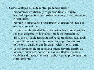 • Como ventajas del autocontrol podemos incluir:
– Proporciona confianza y responsabilidad al sujeto,
haciendo que se interese profundamente por su tratamiento
y resultados.
– Permite la observación de aspectos y facetas ocultos a la
observación externa.
– La misma subjetividad del autocontrol hace que el sujeto
sea más exigente en la evaluación de su tratamiento.
– El sujeto actúa de terapeuta sobre su problema, regulando
en muchas ocasiones el tratamiento y aplicándose los
refuerzos o castigos que ha establecido previamente.
– La observación de su conducta puede llevarla a cabo de
forma permanente, por lo que sus resultados son más
estables y duraderos al crear hábitos que se prolongan tras
el tratamiento.
 