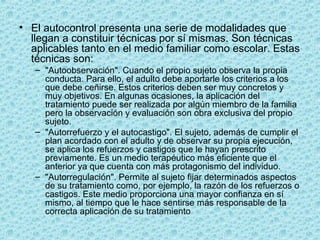 • El autocontrol presenta una serie de modalidades que
llegan a constituir técnicas por sí mismas. Son técnicas
aplicables tanto en el medio familiar como escolar. Estas
técnicas son:
– "Autoobservación". Cuando el propio sujeto observa la propia
conducta. Para ello, el adulto debe aportarle los criterios a los
que debe ceñirse. Estos criterios deben ser muy concretos y
muy objetivos. En algunas ocasiones, la aplicación del
tratamiento puede ser realizada por algún miembro de la familia
pero la observación y evaluación son obra exclusiva del propio
sujeto.
– "Autorrefuerzo y el autocastigo". El sujeto, además de cumplir el
plan acordado con el adulto y de observar su propia ejecución,
se aplica los refuerzos y castigos que le hayan prescrito
previamente. Es un medio terapéutico más eficiente que el
anterior ya que cuenta con más protagonismo del individuo.
– "Autorregulación". Permite al sujeto fijar determinados aspectos
de su tratamiento como, por ejemplo, la razón de los refuerzos o
castigos. Este medio proporciona una mayor confianza en sí
mismo, al tiempo que le hace sentirse más responsable de la
correcta aplicación de su tratamiento
 
