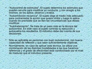 • "Autocontrol de estímulos". El sujeto determina los estímulos que
pueden servirle para modificar su conducta, y con arreglo a los
mismos, se los aplica, observa y evalúa.
• "Autoinhibición recíproca". El sujeto elige el medio más adecuado
para contrarrestar la acción que quiere inhibir y luego lo aplica
cuando es previsible que se den las circunstancias que desea
modificar.
• "Autotratamiento". Se trata de un paso más en la técnica del
autocontrol. En este caso el sujeto controla su ejecución y
autoevalúa los resultados. El individuo debe dar cuenta de sus
decisiones.
• Sólo es aplicable en personas con buen autodominio, con buena
capacidad de reflexión y que sean suficientemente objetivas.
• Normalmente, en caso de aplicar esta técnica, se utiliza una
combinación de las distintas modalidades a las que hacemos
referencia y el grado de efectividad está condicionado por el nivel
de madurez que el individuo presente.
 