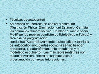 • Técnicas de autocontrol:
• Se dividen en técnicas de control a estimular
(Restricción Física, Eliminación del Estímulo, Cambiar
los estímulos discriminativos, Cambiar el medio social,
Modificar las propias condiciones fisiológicas o físicas) y
técnicas de programación
conductual(Autorreforzamiento, autocastigo y técnicas
de autocontrol encubiertas (como la sensibilización
encubierta, el autoreforzamiento encubierto y el
modelado encubierto). Las mas representativas son:
autoobservación, contratos conductuales y
programación de tareas intersesiones.
 