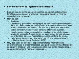 • La construcción de la jerarquía de ansiedad.
• Es una lista de estímulos que suscitan ansiedad, ralacionada
temáticamente con el problema y ordenada según el nivel de
ansiedad que provocan.
• Han de ser:
– Realistas.
– Concretos y graduables. Por ejemplo, no vale “veo un perro corriendo
hacia mí”. Sería mejor “un perro pastor, a 10 metros de distancia, está
echado en el suelo durmiendo”. Se pueden graduar sus elementos.
– Deben ser estímulos relevantes para el problema en cuestión.
– Los elementos deben ser aportados y evaluados por el cliente con
ayuda del terapeuta. No convienen las sugerencias de este y han de
ser ordenados no sobre “bases lógicas”, sino a criterio del cliente.
– La jerarquía de ansiedad debe estar cuantificada, generalmente en
Unidades Subjetivas de Ansiedad (USA).
• Hay dos tipos de escalas: espaciotemorales y temáticas (o
convencionales e idiosincrásicas). Las primeras son más fáciles de
construir y graduar. Las temáicas son las que están relacionadas
con un mismo tema (sangre, estatuas...).
 