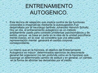 ENTRENAMIENTO
AUTOGENICO.
• Esta técnica de relajación que implica control de las funciones
corporales e imaginativas mediante la autosugestión.Fue
desarrollado por el neurólogo berlinés Johannes Heinrich Schultz.
Hoy en día, el entrenamiento autogénico es un método
ampliamente usado para combatir problemas psicosomáticos y de
estrés, porque se basa en parte en la idea de la unidad psicofísica
mente-cuerpo, en la cual se considera que una adecuada
representación mental generará el cambio corporal
correspondiente.
• Lo mismo que en la hipnosis, el objetivo del Entrenamiento
Autogénico es inducir determinados ejercicios de desconecte
general del organismo (no tan profunda como en la hipnosis) que
suponga un determinado cambio de actitud y en general, un cambio
en la forma de afrontar las demandas por el medio.
 