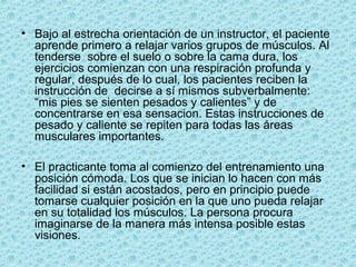• Bajo al estrecha orientación de un instructor, el paciente
aprende primero a relajar varios grupos de músculos. Al
tenderse sobre el suelo o sobre la cama dura, los
ejercicios comienzan con una respiración profunda y
regular, después de lo cual, los pacientes reciben la
instrucción de decirse a sí mismos subverbalmente:
“mis pies se sienten pesados y calientes” y de
concentrarse en esa sensacion. Estas instrucciones de
pesado y caliente se repiten para todas las áreas
musculares importantes.
• El practicante toma al comienzo del entrenamiento una
posición cómoda. Los que se inician lo hacen con más
facilidad si están acostados, pero en principio puede
tomarse cualquier posición en la que uno pueda relajar
en su totalidad los músculos. La persona procura
imaginarse de la manera más intensa posible estas
visiones.
 