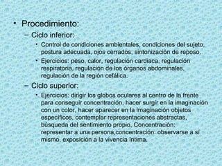 • Procedimiento:
– Ciclo inferior:
• Control de condiciones ambientales, condiciones del sujeto,
postura adecuada, ojos cerrados, sintonización de reposo.
• Ejercicios: peso, calor, regulación cardiaca, regulación
respiratoria, regulación de los órganos abdominales,
regulación de la región cefálica.
– Ciclo superior:
• Ejercicios: dirigir los globos oculares al centro de la frente
para conseguir concentración, hacer surgir en la imaginación
con un color, hacer aparecer en la imaginación objetos
específicos, contemplar representaciones abstractas,
búsqueda del sentimiento propio, Concentración:
representar a una persona,concentración: observarse a sí
mismo, exposición a la vivencia íntima.
 