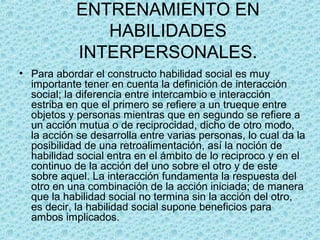 ENTRENAMIENTO EN
HABILIDADES
INTERPERSONALES.
• Para abordar el constructo habilidad social es muy
importante tener en cuenta la definición de interacción
social; la diferencia entre intercambio e interacción
estriba en que el primero se refiere a un trueque entre
objetos y personas mientras que en segundo se refiere a
un acción mutua o de reciprocidad, dicho de otro modo,
la acción se desarrolla entre varias personas, lo cual da la
posibilidad de una retroalimentación, así la noción de
habilidad social entra en el ámbito de lo reciproco y en el
continuo de la acción del uno sobre el otro y de este
sobre aquel. La interacción fundamenta la respuesta del
otro en una combinación de la acción iniciada; de manera
que la habilidad social no termina sin la acción del otro,
es decir, la habilidad social supone beneficios para
ambos implicados.
 