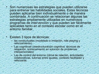 • Son numerosas las estrategias que pueden utilizarse
para entrenar las habilidades sociales. Estas técnicas
pueden aplicarse bien individualmente o de manera
combinada. A continuación se relacionan algunas las
estrategias ampliamente utilizadas en numerosos
programas de intervención y que pueden ser fácilmente
aplicables tanto en el contexto escolar como en el
entorno familiar.
• Existen 3 tipos de técnicas:
– las conductuales (modelado e imitación, role playing y
reforzamiento).
– Las cognitivas (reestructuración cognitiva, técnicas de
relajación, entrenamiento en solucion de problemas
interpersonales)
– Las de control del entorno (clima de relación, actividades
colaborativas, tutorías entre iguales, contexto facilitador y
reforzante.
 