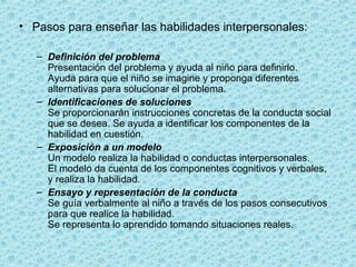 • Pasos para enseñar las habilidades interpersonales:
– Definición del problema
Presentación del problema y ayuda al niño para definirlo.
Ayuda para que el niño se imagine y proponga diferentes
alternativas para solucionar el problema.
– Identificaciones de soluciones
Se proporcionarán instrucciones concretas de la conducta social
que se desea. Se ayuda a identificar los componentes de la
habilidad en cuestión.
– Exposición a un modelo
Un modelo realiza la habilidad o conductas interpersonales.
El modelo da cuenta de los componentes cognitivos y verbales,
y realiza la habilidad.
– Ensayo y representación de la conducta
Se guía verbalmente al niño a través de los pasos consecutivos
para que realice la habilidad.
Se representa lo aprendido tomando situaciones reales.
 