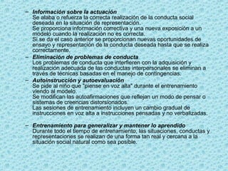 – Información sobre la actuación
Se alaba o refuerza la correcta realización de la conducta social
deseada en la situación de representación.
Se proporciona información correctiva y una nueva exposición a un
modelo cuando la realización no es correcta.
Si se da el caso anterior se proporcionan nuevas oportunidades de
ensayo y representación de la conducta deseada hasta que se realiza
correctamente.
– Eliminación de problemas de conducta
Los problemas de conducta que interfieren con la adquisición y
realización adecuada de las conductas interpersonales se eliminan a
través de técnicas basadas en el manejo de contingencias.
– Autoinstrucción y autoevaluación
Se pide al niño que "piense en voz alta" durante el entrenamiento
viendo al modelo.
Se modifican las autoafirmaciones que reflejan un modo de pensar o
sistemas de creencias distorsionados.
Las sesiones de entrenamiento incluyen un cambio gradual de
instrucciones en voz alta a instrucciones pensadas y no verbalizadas.
– Entrenamiento para generalizar y mantener lo aprendido
Durante todo el tiempo de entrenamiento, las situaciones, conductas y
representaciones se realizan de una forma tan real y cercana a la
situación social natural como sea posible.
 