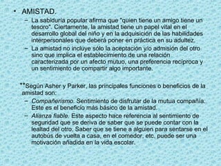 • AMISTAD.
– La sabiduría popular afirma que "quien tiene un amigo tiene un
tesoro". Ciertamente, la amistad tiene un papel vital en el
desarrollo global del niño y en la adquisición de las habilidades
interpersonales que deberá poner en práctica en su adultez.
– La amistad no incluye sólo la aceptación y/o admisión del otro
sino que implica el establecimiento de una relación
caracterizada por un afecto mutuo, una preferencia recíproca y
un sentimiento de compartir algo importante.
**Según Asher y Parker, las principales funciones o beneficios de la
amistad son:
– Compañerismo. Sentimiento de disfrutar de la mutua compañía.
Este es el beneficio más básico de la amistad.
– Alianza fiable. Este aspecto hace referencia al sentimiento de
seguridad que se deriva de saber que se puede contar con la
lealtad del otro. Saber que se tiene a alguien para sentarse en el
autobús de vuelta a casa, en el comedor, etc. puede ser una
motivación añadida en la vida escolar.
 