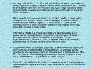 – Ayuda y orientación. Los niños valoran la disposición por parte de sus
amigos para ayudarles, prestarles sus objetos personales, etc. También
se comparten consejos, información, etc. Casi todos los niños creen
que compartir y ayudar son obligaciones que conlleva la amistad con
otras personas.
– Base para la comparación social. Los amigos ayudan a desarrollar y
mantener una imagen de uno mismo como persona competente,
atractiva y que merece la pena. La amistad es un contexto no
amenazante en el que se pueden comparar los propios intereses,
actitudes, miedos e inquietudes.
– Intimidad y afecto. La amistad proporciona oportunidades para
comunicar al otro cuestiones personales, experiencias, deseos e
ilusiones sin miedo al rechazo o temor al ridículo. Esto es
especialmente importante a partir de la preadolescencia, cuando
aparecen las amistades con personas del otro sexo.
– Apoyo emocional. La amistad garantiza un sentimiento de seguridad
ante vivencias desconocidas o amenazantes. La amistad puede
amortiguar las vivencias negativas al contar con la protección del otro.
Con frecuencia, el niño ensaya nuevas conductas y asume nuevos
retos personales en compañía de su mejor amigo.
– Estímulo para el desarrollo de la competencia social. La amistad es el
contexto perfecto para ensayar y consolidar numerosas habilidades de
relación.
 