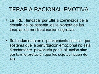 TERAPIA RACIONAL EMOTIVA.
• La TRE , fundada por Ellis a cominezos de la
década de los sesenta, es la pionera de las
terapias de reestructuración cognitiva.
• Se fundamenta en el pensamiento estoico, que
sostenía que la perturbación emocional no está
directamente provocada por la situación sino
por la interpretación que los sujetos hacen de
ella.
 