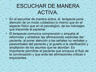 ESCUCHAR DE MANERA
ACTIVA.
• En el escuchar de manera activa, el terapeuta pone
atención de un modo cuidadoso lo mismo que en el
aspecto físico que en el psicológico, de los mensajes
que transmite el paciente.
• El terapeuta comunica comprensión y empatía al
reformular y sintetizar las afirmaciones explícitas del
paciente, al poner atención a las señales no verbales y
paraverbales del paciente y al guiarlo a la clarificación y
ampliación de los asuntos que se abordan. Es
importante permitirle al paciente que encauce el flujo de
la conversación y que evite las afirmaciones críticas o
enjuiciantes.
 