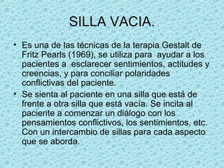 SILLA VACIA.
• Es una de las técnicas de la terapia Gestalt de
Fritz Pearls (1969), se utiliza para ayudar a los
pacientes a esclarecer sentimientos, actitudes y
creencias, y para conciliar polaridades
conflictivas del paciente.
• Se sienta al paciente en una silla que está de
frente a otra silla que está vacía. Se incita al
paciente a comenzar un diálogo con los
pensamientos conflictivos, los sentimientos, etc.
Con un intercambio de sillas para cada aspecto
que se aborda.
 