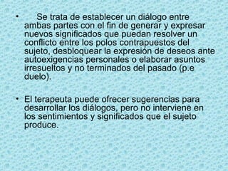 • Se trata de establecer un diálogo entre
ambas partes con el fin de generar y expresar
nuevos significados que puedan resolver un
conflicto entre los polos contrapuestos del
sujeto, desbloquear la expresión de deseos ante
autoexigencias personales o elaborar asuntos
irresueltos y no terminados del pasado (p.e
duelo).
• El terapeuta puede ofrecer sugerencias para
desarrollar los diálogos, pero no interviene en
los sentimientos y significados que el sujeto
produce.
 