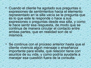 • Cuando el cliente ha agotado sus preguntas o
expresiones de sentimientos hacia el elemento
representado en la silla vacía se le pregunta que
és lo que este le responde o hace a sus
expresiones o preguntas desde esa silla, y como
le hace sentir esa respuesta, de modo que se
continua de manera circular el contacto entre
ambas partes, que en realidad son de sí
mismo/a.
• Se continua con el proceso anterior hasta que el
cliente vivencia algún mensaje o enseñanza
importante para el/ella, qué relación tiene con
asuntos de su vida, y como podría ayudarle a
manejar esa cuestión fuera de la consulta.
 