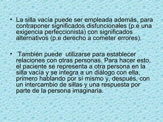 • La silla vacía puede ser empleada además, para
contraponer significados disfuncionales (p.e una
exigencia perfeccionista) con significados
alternativos (p.e derecho a cometer errores).
• También puede utilizarse para establecer
relaciones con otras personas. Para hacer esto,
el paciente se representa a otra persona en la
silla vacía y se integra a un diálogo con ella,
primero hablando por sí mismo y, después, con
un intercambio de sillas y una respuesta por
parte de la persona imaginaria.
 