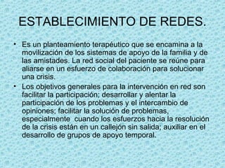 ESTABLECIMIENTO DE REDES.
• Es un planteamiento terapéutico que se encamina a la
movilización de los sistemas de apoyo de la familia y de
las amistades. La red social del paciente se reúne para
aliarse en un esfuerzo de colaboración para solucionar
una crisis.
• Los objetivos generales para la intervención en red son
facilitar la participación; desarrollar y alentar la
participación de los problemas y el intercambio de
opiniones; facilitar la solución de problemas,
especialmente cuando los esfuerzos hacia la resolución
de la crisis están en un callejón sin salida; auxiliar en el
desarrollo de grupos de apoyo temporal.
 