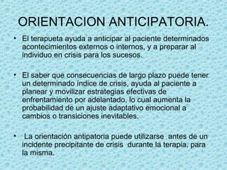 ORIENTACION ANTICIPATORIA.
• El terapueta ayuda a anticipar al paciente determinados
acontecimientos externos o internos, y a preparar al
individuo en crisis para los sucesos.
• El saber que consecuencias de largo plazo puede tener
un determinado índice de crisis, ayuda al paciente a
planear y movilizar estrategias efectivas de
enfrentamiento por adelantado, lo cual aumenta la
probabilidad de un ajuste adaptativo emocional a
cambios o transiciones inevitables.
• La orientación antipatoria puede utilizarse antes de un
incidente precipitante de crisis durante la terapia, para
la misma.
 