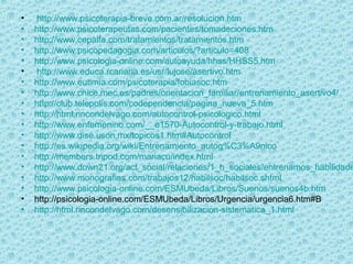 • http://www.psicoterapia-breve.com.ar/resolucion.htm
• http://www.psicoterapeutas.com/pacientes/tomadeciones.htm
• http://www.cepalfa.com/tratamientos/tratamientos.htm
• http://www.psicopedagogia.com/articulos/?articulo=408
• http://www.psicologia-online.com/autoayuda/hhss/HHSS5.htm
• http://www.educa.rcanaria.es/usr/lujose/asertivo.htm
• http://www.eutimia.com/psicoterapia/fobiasoc.htm
• http://www.cnice.mec.es/padres/orientacion_familiar/entrenamiento_asertivo4/
• http://club.telepolis.com/codependencia/pagina_nueva_5.htm
• http://html.rincondelvago.com/autocontrol-psicologico.html
• http://www.enfemenino.com/__e1570-Autocontrol-y-trabajo.html
• http://www.dise.uson.mx/topicos1.htm#Autocontrol
• http://es.wikipedia.org/wiki/Entrenamiento_autog%C3%A9nico
• http://members.tripod.com/mariacu/index.html
• http://www.down21.org/act_social/relaciones/1_h_sociales/entrenamos_habilidade
• http://www.monografias.com/trabajos12/habilsoc/habilsoc.shtml
• http://www.psicologia-online.com/ESMUbeda/Libros/Suenos/suenos4b.htm
• http://psicologia-online.com/ESMUbeda/Libros/Urgencia/urgencia6.htm#B
• http://html.rincondelvago.com/desensibilizacion-sistematica_1.html
 