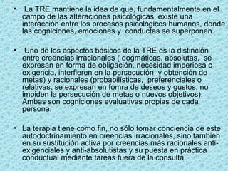 • La TRE mantiene la idea de que, fundamentalmente en el
campo de las alteraciones psicológicas, existe una
interacción entre los procesos psicológicos humanos, donde
las cogniciones, emociones y conductas se superponen.
• Uno de los aspectos básicos de la TRE es la distinción
entre creencias irracionales ( dogmáticas, absolutas, se
expresan en forma de obligación, necesidad imperiosa o
exigencia, interfieren en la persecución y obtención de
metas) y racionales (probabilísticas, preferenciales o
relativas, se expresan en fomra de deseos y gustos, no
impiden la persecución de metas o nuevos objetivos).
Ambas son cogniciones evaluativas propias de cada
persona.
• La terapia tiene como fin, no sólo tomar conciencia de este
autodoctrinamiento en creencias irracionales, sino también
en su sustitución activa por creencias más racionales anti-
exigenciales y anti-absolutistas y su puesta en práctica
conductual mediante tareas fuera de la consulta.
 