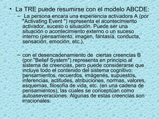 • La TRE puede resumirse con el modelo ABCDE:
– La persona encara una experiencia activadora A (por
"Activating Event ") representa el acontecimiento
activador, suceso o situación. Puede ser una
situación o acontecimiento externo o un suceso
interno (pensamiento, imagen, fantasía, conducta,
sensación, emoción, etc.),
– con el desencadenamiento de ciertas creencias B
(por "Belief System") representa en principio al
sistema de creencias, pero puede considerarse que
incluye todo el contenido del sistema cognitivo:
pensamientos, recuerdos, imágenes, supuestos,
inferencias, actitudes, atribuciones, normas, valores,
esquemas, filosofía de vida, etc. (en una cadena de
pensamientos), las cuales se conceptúan como
autoaseveraciones. Algunas de estas creencias son
irracionales.
 