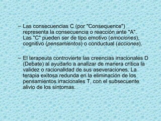 – Las consecuencias C (por "Consequence")
representa la consecuencia o reacción ante "A".
Las "C" pueden ser de tipo emotivo (emociones),
cognitivo (pensamientos) o conductual (acciones).
– El terapeuta controvierte las creencias irracionales D
(Debate) al ayudarlo a analizar de manera crítica la
validez o racionalidad de sus aseveraciones. La
terapia exitosa redunda en la eliminación de los
pensamientos irracionales T, con el subsecuente
alivio de los síntomas.
 
