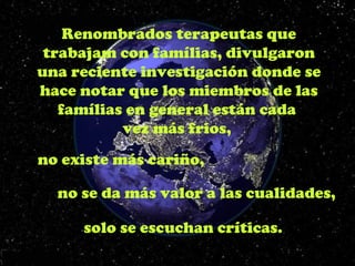 Renombrados terapeutas que
 trabajam con famílias, divulgaron
una reciente investigación donde se
hace notar que los miembros de las
   famílias en general están cada
           vez más frios,
no existe más cariño,

  no se da más valor a las cualidades,

     solo se escuchan críticas.
 