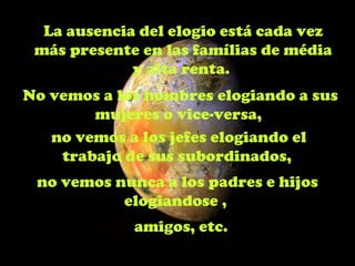 La ausencia del elogio está cada vez
 más presente en las famílias de média
             y alta renta.
No vemos a los hombres elogiando a sus
        mujeres o vice-versa,
   no vemos a los jefes elogiando el
    trabajo de sus subordinados,
 no vemos nunca a los padres e hijos
           elogiandose ,
             amigos, etc.
 