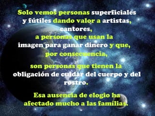 Solo vemos personas superficiales
  y fútiles dando valor a artistas,
              cantores,
      a personas que usan la
 imagen para ganar dinero y que,
         por consecuencia,
     son personas que tienen la
obligación de cuidar del cuerpo y del
               rostro.
      Esa ausencia de elogio ha
   afectado mucho a las famílias.
 
