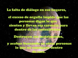 La falta de diálogo en sus hogares,

el exceso de orgullo impide que las
       personas digan lo que
sienten y llevan esa carencia para
    dentro de los consultórios.

    Destruyen sus matrimonios,
y acaban buscando en otras personas
     lo que no consiguen dentro
               de casa.
 
