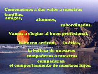 Comencemos a dar valor a nuestras
famílias,
amigos,     alumnos,
                       subordinados.
 Vamos a elogiar al buen profesional,

      la buena actitud,   la ética,
          la belleza de nuestros
         compañeros o nuestras
               compañeras,
  el comportamiento de nuestros hijos.
 