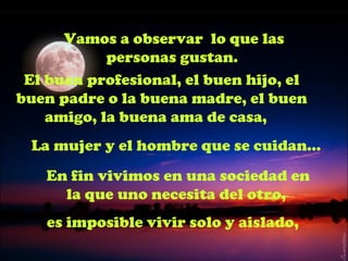 Vamos a observar lo que las
            personas gustan.
 El buen profesional, el buen hijo, el
buen padre o la buena madre, el buen
    amigo, la buena ama de casa,
 La mujer y el hombre que se cuidan...
   En fin vivimos en una sociedad en
     la que uno necesita del otro,
    es imposible vivir solo y aislado,
 