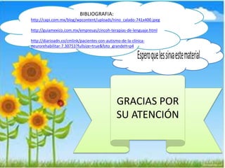 GRACIAS POR 
SU ATENCIÓN 
BIBLIOGRAFIA: 
http://capi.com.mx/blog/wpcontent/uploads/nino_calado-741x400.jpeg 
http://guiamexico.com.mx/empresas/cincoh-terapias-de-lenguaje.html 
http://diarioadn.co/cmlink/pacientes-con-autismo-de-la-clínica-neurorehabilitar- 
7.30753?fullsize=true&foto_grandeH=p4 
