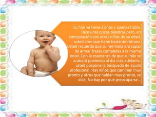Su hijo ya tiene 2 años y apenas habla. 
Dice unas pocas palabras pero, en 
comparación con otros niños de su edad, 
usted cree que tiene bastante retraso. 
Usted recuerda que su hermana era capaz 
de armar frases completas a la misma 
edad. Con la esperanza de que su hijo se 
acabará poniendo al día más adelante, 
usted pospone la búsqueda de ayuda 
profesional. Hay niños que caminan muy 
pronto y otros que hablan muy pronto, se 
dice. No hay por qué preocuparse... 
 