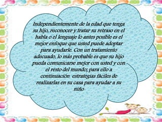 Independientemente de la edad que tenga 
su hijo, reconocer y tratar su retraso en el 
habla o el lenguaje lo antes posible es el 
mejor enfoque que usted puede adoptar 
para ayudarle. Con un tratamiento 
adecuado, lo más probable es que su hijo 
pueda comunicarse mejor con usted y con 
el resto del mundo; para ello a 
continuación estrategias fáciles de 
realizarlas en su casa para ayudar a su 
niño 
 