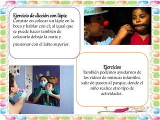 Ejercicio de dicción con lápiz 
Consiste en colocar un lápiz en la 
boca y hablar con el; al igual que 
se puede hacer también de 
colocarlo debajo la nariz y 
presionar con el labio superior. 
Ejercicios 
También podemos ayudarnos de 
los videos de músicas infantiles, 
salir de paseos al parque, donde el 
niño realice otro tipo de 
actividades . 
 