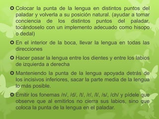  Colocar la punta de la lengua en distintos puntos del
paladar y volverla a su posición natural. (ayudar a tomar
conciencia de los distintos puntos del paladar,
tocándoselo con un implemento adecuado como hisopo
o dedal)
 En el interior de la boca, llevar la lengua en todas las
direcciones
 Hacer pasar la lengua entre los dientes y entre los labios
de izquierda a derecha
 Manteniendo la punta de la lengua apoyada detrás de
los incisivos inferiores, sacar la parte media de la lengua
lo más posible.
 Emitir los fonemas /n/, /d/, /t/, /r/, /l/, /s/, /ch/ y pídele que
observe que al emitirlos no cierra sus labios, sino que
coloca la punta de la lengua en el paladar.
 