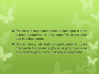  Pedirle que sople una pelota de tecnopor u otros
objetos pequeños en una superficie plana para
que la pelota corra.
 Soplar velas, alejándolos gradualmente, para
graduar la fuerza del soplo se le pide que sople
lo suficiente para mover la llama sin apagarla.
 