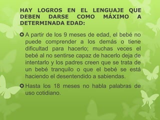HAY LOGROS EN EL LENGUAJE QUE
DEBEN DARSE COMO MÁXIMO A
DETERMINADA EDAD:
A partir de los 9 meses de edad, el bebé no
puede comprender a los demás o tiene
dificultad para hacerlo; muchas veces el
bebé al no sentirse capaz de hacerlo deja de
intentarlo y los padres creen que se trata de
un bebé tranquilo o que el bebé se está
haciendo el desentendido a sabiendas.
Hasta los 18 meses no habla palabras de
uso cotidiano.
 