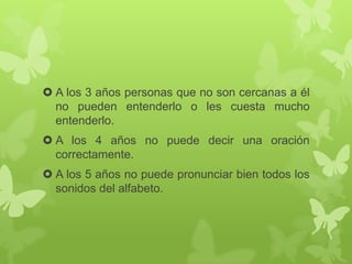  A los 3 años personas que no son cercanas a él
no pueden entenderlo o les cuesta mucho
entenderlo.
 A los 4 años no puede decir una oración
correctamente.
 A los 5 años no puede pronunciar bien todos los
sonidos del alfabeto.
 