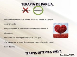 Problemas Soluciones
El pasado es importante solo en la medida en que se conecta
con el presente.
La patología no es un conflicto del individuo, sino de la
interacción.
El “cómo” es más importante que el “por qué”.
Se trabaja con la forma de relacionarnos con el mundo, con el
modo de vivir.
También TBCS.
 