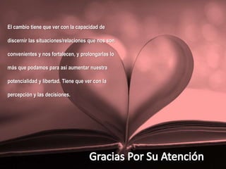El cambio tiene que ver con la capacidad de
discernir las situaciones/relaciones que nos son
convenientes y nos fortalecen, y prolongarlas lo
más que podamos para así aumentar nuestra
potencialidad y libertad. Tiene que ver con la
percepción y las decisiones.
 