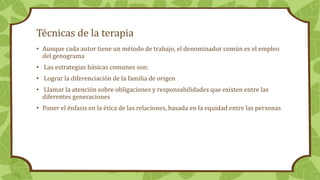 Técnicas de la terapia
• Aunque cada autor tiene un método de trabajo, el denominador común es el empleo
del genograma
• Las estrategias básicas comunes son:
• Lograr la diferenciación de la familia de origen
• Llamar la atención sobre obligaciones y responsabilidades que existen entre las
diferentes generaciones
• Poner el énfasis en la ética de las relaciones, basada en la equidad entre las personas
 
