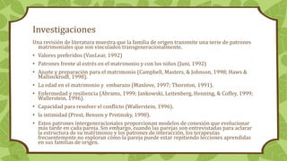 Investigaciones
Una revisión de literatura muestra que la familia de origen transmite una serie de patrones
matrimoniales que son vinculados transgeneracionalmente.
• Valores preferidos (VanLear, 1992)
• Patrones frente al estrés en el matrimonio y con los niños (Juni, 1992)
• Ajuste y preparación para el matrimonio (Campbell, Masters, & Johnson, 1998; Haws &
Mallinckrodt, 1998).
• La edad en el matrimonio y embarazo (Manlove, 1997; Thornton, 1991).
• Enfermedad y resiliencia (Abrams, 1999; Jankowski, Leitenberg, Henning, & Coffey, 1999;
Wallerstein, 1996).
• Capacidad para resolver el conflicto (Wallerstein, 1996).
• la intimidad (Prest, Benson y Protinsky, 1998).
• Estos patrones intergeneracionales proporcionan modelos de conexión que evolucionar
más tarde en cada pareja. Sin embargo, cuando las parejas son entrevistadas para aclarar
la estructura de su matrimonio y los patrones de interacción, los terapeutas
frecuentemente no exploran cómo la pareja puede estar repitiendo lecciones aprendidas
en sus familias de origen.
 