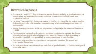 Distres en la pareja
• Goodrow Y Lim (1997) describieron un patrón de reactividad y actitud defensiva en
una pareja y los patrones de comportamiento relevantes transmitidos de sus
respectivos padres.
• Larson y Thayne (1998) demostraron que la fusión y la triangulación en Las familias
de los sujetos están relacionadas con opiniones y sentimientos negativos sobre el
matrimonio.
• Grado de compromiso es un factor importante en la pareja. Gottman and Levenson
(1999).
• Concluyen que las familias de origen transmiten preferencias valores; Estilos de
relación íntima, significados y las creencias sobre la diferencia, la tolerancia y la
aceptación, equidad y reciprocidad; y otras aspectos de la vida familiar.
• Entran en matrimonio con expectativas, necesidades y sueños formados por
experiencias formativas.
• Un matrimonio de elección suele ser más fuerte que la lealtad a la familia de origen U
otras relaciones.
 