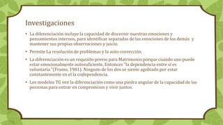 Investigaciones
• La diferenciación incluye la capacidad de discernir nuestras emociones y
pensamientos internos, para identificar separadas de las emociones de los demás y
mantener sus propias observaciones y juicio.
• Permite La resolución de problemas y la auto-corrección.
• La diferenciación es un requisito previo para Matrimonio porque cuando uno puede
estar emocionalmente autosuficiente, Entonces "la dependencia entre sí es
voluntaria "(Framo, 1981). Ninguno de los dos se siente agobiado por estar
constantemente en el la codependencia.
• Los modelos TG ven la diferenciación como una piedra angular de la capacidad de las
personas para entrar en compromisos y vivir juntos.
 